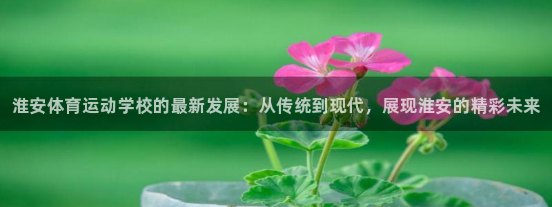 尊龙官方平台体育：淮安体育运动学校的最新发展：从传统